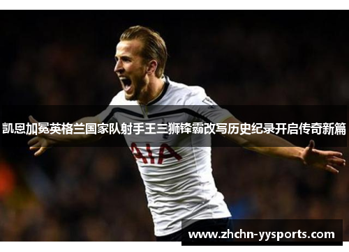 凯恩加冕英格兰国家队射手王三狮锋霸改写历史纪录开启传奇新篇